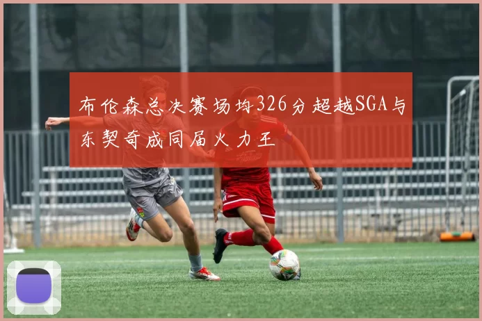 布伦森总决赛场均326分超越SGA与东契奇成同届火力王