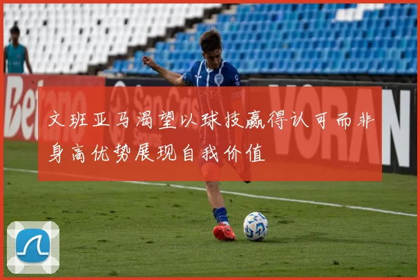 文班亚马渴望以球技赢得认可而非身高优势展现自我价值