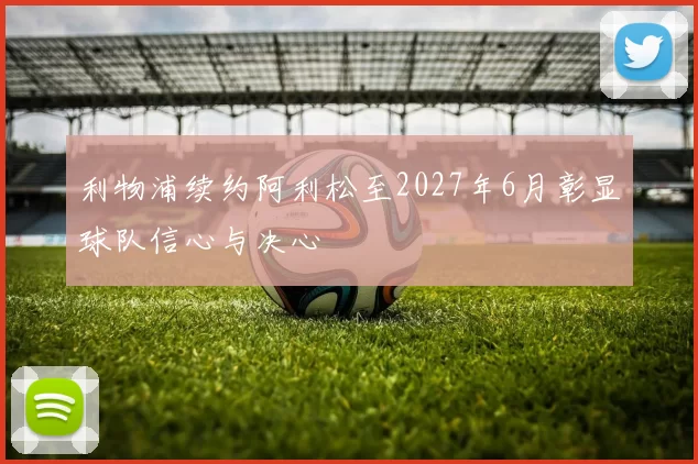 利物浦续约阿利松至2027年6月彰显球队信心与决心
