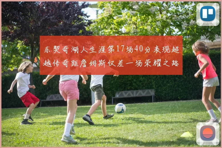 东契奇湖人生涯第17场40分表现超越传奇距詹姆斯仅差一场荣耀之路