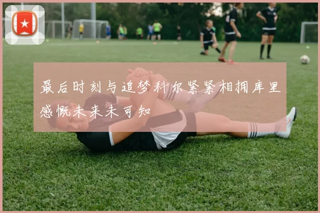 最后时刻与追梦科尔紧紧相拥库里感慨未来未可知