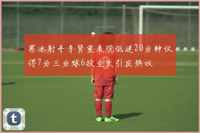 寒冰射手李贤重表现低迷20分钟仅得7分三分球6投全失引发热议