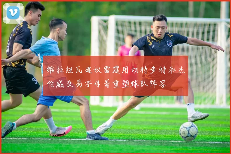 维拉纽瓦建议雷霆用切特多特和杰伦威交易字母哥重塑球队阵容