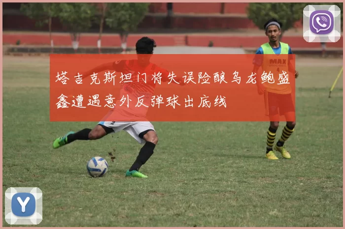 塔吉克斯坦门将失误险酿乌龙鲍盛鑫遭遇意外反弹球出底线