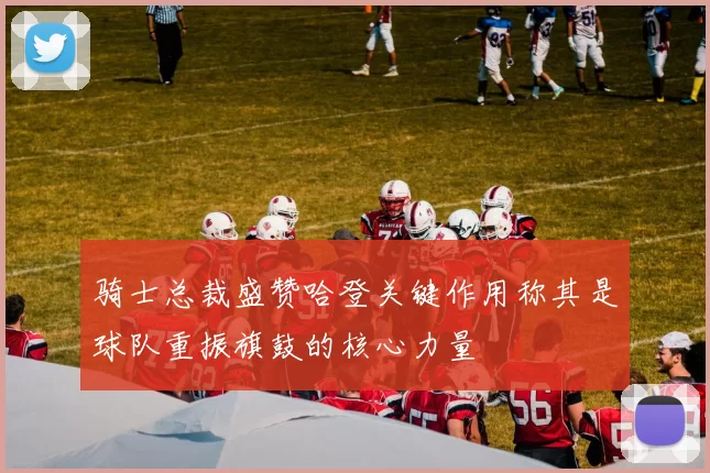 骑士总裁盛赞哈登关键作用称其是球队重振旗鼓的核心力量