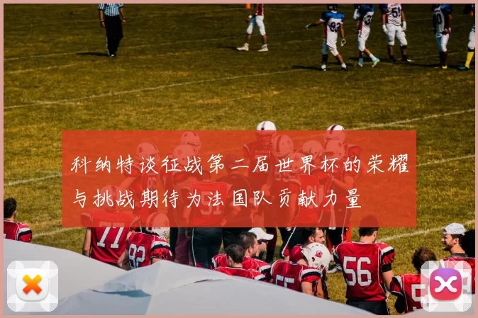 科纳特谈征战第二届世界杯的荣耀与挑战期待为法国队贡献力量
