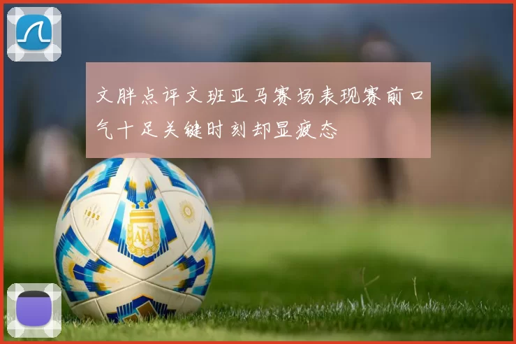 文胖点评文班亚马赛场表现赛前口气十足关键时刻却显疲态