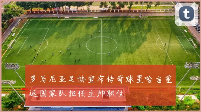 罗马尼亚足协宣布传奇球星哈吉重返国家队担任主帅职位