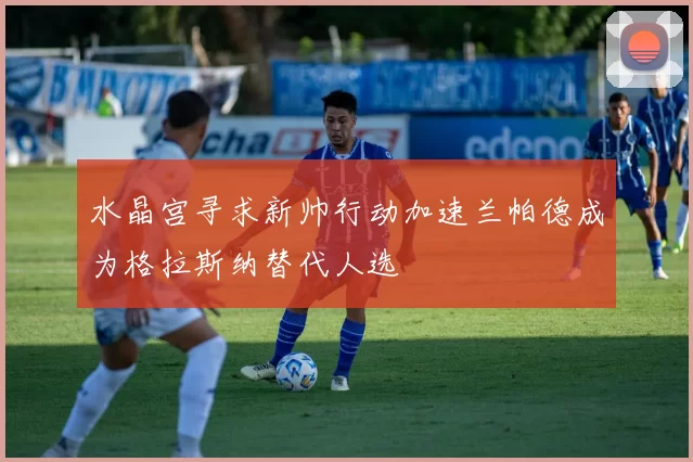 水晶宫寻求新帅行动加速兰帕德成为格拉斯纳替代人选