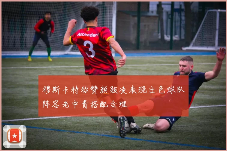 穆斯卡特称赞颜骏凌表现出色球队阵容老中青搭配合理