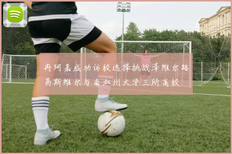 冉珂嘉成功访校选择挑战泽维尔路易斯维尔与南加州大学三所高校