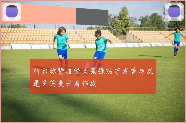 科尔称赞追梦为最强防守者曾与皮蓬罗德曼并肩作战