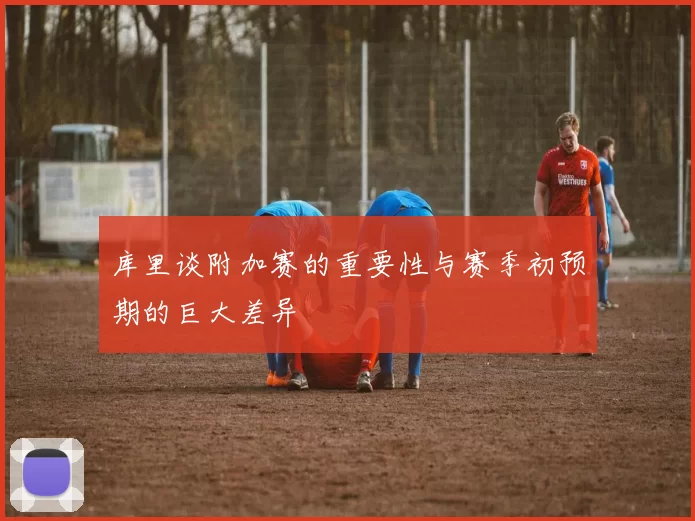 库里谈附加赛的重要性与赛季初预期的巨大差异
