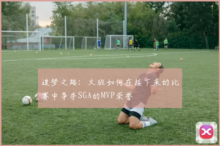追梦之路：文班如何在接下来的比赛中争夺SGA的MVP荣誉