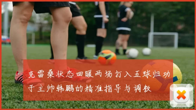 克雷桑状态回暖两场打入五球归功于主帅韩鹏的精准指导与调教