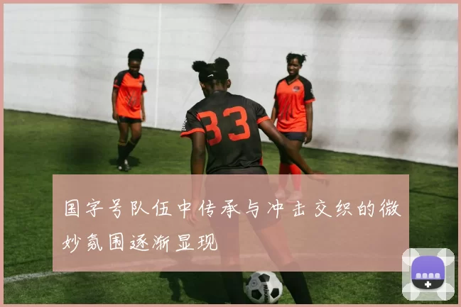 国字号队伍中传承与冲击交织的微妙氛围逐渐显现