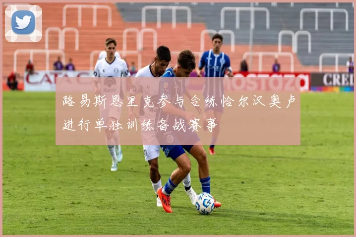 路易斯恩里克参与合练恰尔汉奥卢进行单独训练备战赛事