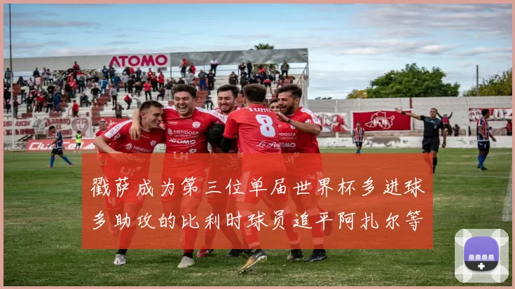 戳萨成为第三位单届世界杯多进球多助攻的比利时球员追平阿扎尔等传奇