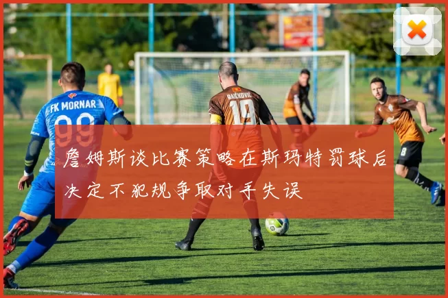 詹姆斯谈比赛策略在斯玛特罚球后决定不犯规争取对手失误