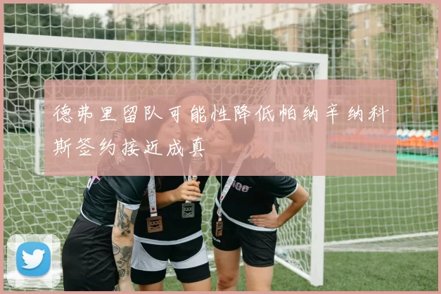 德弗里留队可能性降低帕纳辛纳科斯签约接近成真